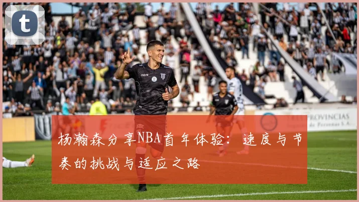 杨瀚森分享NBA首年体验：速度与节奏的挑战与适应之路