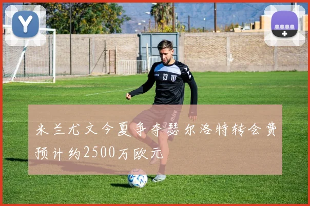 米兰尤文今夏争夺瑟尔洛特转会费预计约2500万欧元