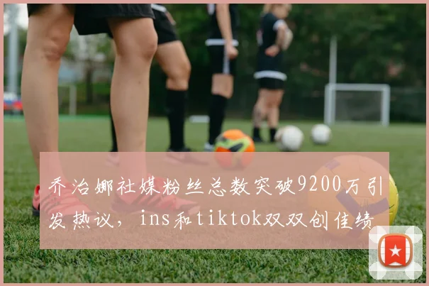 乔治娜社媒粉丝总数突破9200万引发热议，ins和tiktok双双创佳绩