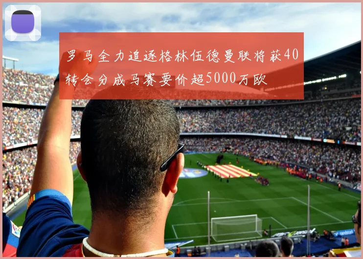 罗马全力追逐格林伍德曼联将获40转会分成马赛要价超5000万欧