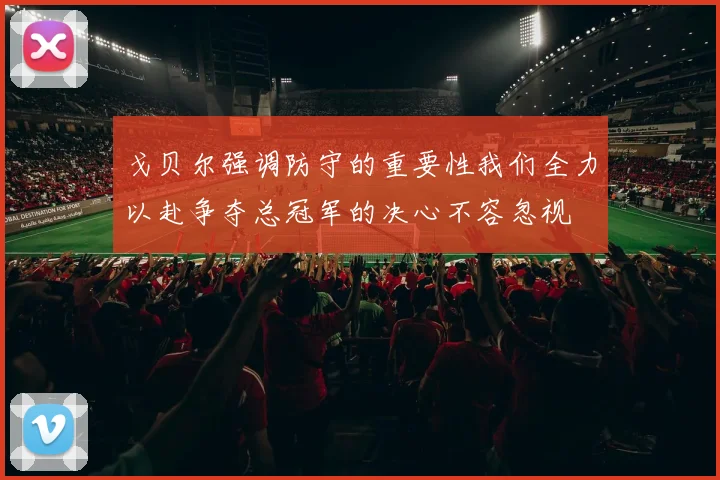 戈贝尔强调防守的重要性我们全力以赴争夺总冠军的决心不容忽视